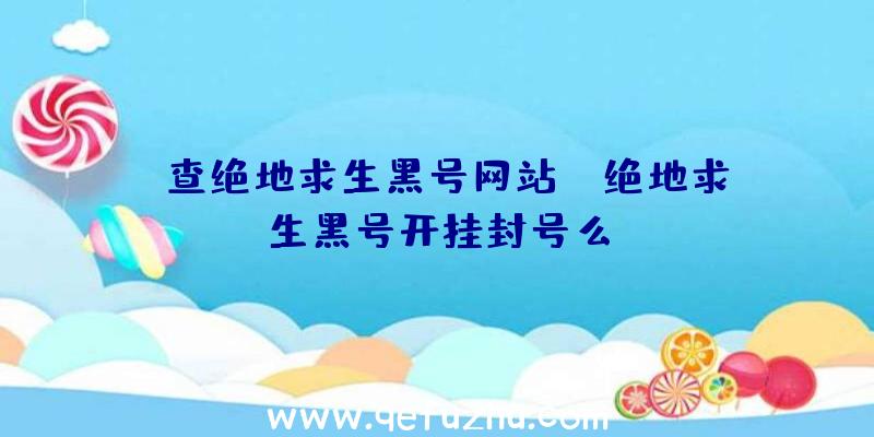 「查绝地求生黑号网站」|绝地求生黑号开挂封号么